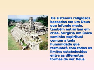   Os sistemas religiosos baseados em um Deus que infunde medo, também entrariam em crise. Surgiria um único caminho espiritual comum a toda humanidade que terminará com todos os limites estabelecidos entre as diferentes formas de ver Deus. 