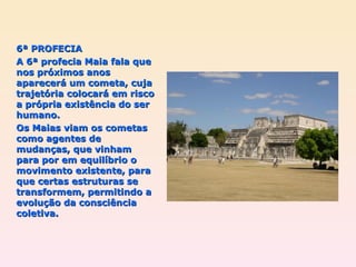 6ª PROFECIA A 6ª profecia Maia fala que nos próximos anos aparecerá um cometa, cuja trajetória colocará em risco a própria existência do ser humano. Os Maias viam os cometas como agentes de mudanças, que vinham para por em equilíbrio o movimento existente, para que certas estruturas se transformem, permitindo a evolução da consciência coletiva.  