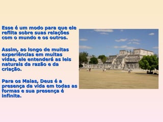 Esse é um modo para que ele reflita sobre suas relações com o mundo e os outros.  Assim, ao longo de muitas experiências em muitas vidas, ele entenderá as leis naturais da razão e da criação. Para os Maias, Deus é a presença da vida em todas as formas e sua presença é infinita. 