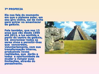 7ª PROFECIA Ela nos fala do momento em que o sistema solar, em seu giro cíclico, sai da noite para entrar no amanhecer da galáxia.  Fala também, que nos 13 anos que vão desde 1999 até 2012, a luz emitida a partir do centro da galáxia, irá  sincronizar todos os seres vivos e permitir-lhes que  concordem,  voluntariamente, com sua transformação interna, produzindo novas realidades, que  darão a todos  a oportunidade de mudar e romper suas limitações, através do pensamento. 