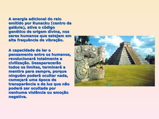 A energia adicional do raio emitido por Runacku (centro da galáxia), ativa o código genético de origem divina, nos seres humanos que estejam em alta frequência de vibração. A capacidade de ler o pensamento entre os humanos, revolucionará totalmente a civilização. Desaparecerão todos os limites, terminará a mentira para sempre, porque ninguém poderá ocultar nada, começará uma época de transparência e de luz que não poderá ser ocultada por nenhuma violência ou emoção negativa. 
