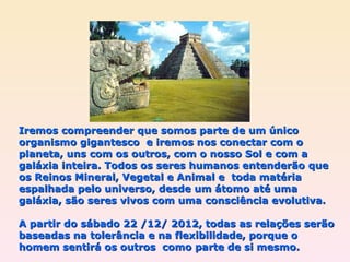 Iremos compreender que somos parte de um único organismo gigantesco  e iremos nos conectar com o planeta, uns com os outros, com o nosso Sol e com a galáxia inteira. Todos os seres humanos entenderão que os Reinos Mineral, Vegetal e Animal e  toda matéria espalhada pelo universo, desde um átomo até uma galáxia, são seres vivos com uma consciência evolutiva. A partir do sábado 22 /12/ 2012, todas as relações serão baseadas na tolerância e na flexibilidade, porque o homem sentirá os outros  como parte de si mesmo. 