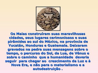 Os Maias construíram suas maravilhosas cidades, seus lugares cerimoniosos e suas pirâmides ao sul do México, na província de Yucatán, Honduras e Guatemala. Deixaram gravados na pedra suas mensagens sobre o tempo, o percurso do Sol, da Lua, de Vênus e sobre o caminho  que a humanidade  deveria seguir  para chegar ao  crescimento da Luz e à Nova Era, e não para o materialismo e a autodestruição . 