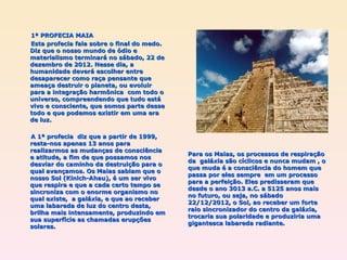 Para os Maias, os processos de respiração da  galáxia são cíclicos e nunca mudam , o que muda é a consciência do homem que passa por eles sempre  em um processo para a perfeição. Eles predisseram que desde o ano 3013 a.C. a 5125 anos mais no futuro, ou seja, no sábado 22/12/2012, o Sol, ao receber um forte raio sincronizador do centro da galáxia, trocaria sua polaridade e produziria uma gigantesca labareda radiante. 1ª PROFECIA MAIA Esta profecia fala sobre o final do medo.  Diz que o nosso mundo de ódio e materialismo terminará no sábado, 22 de dezembro de 2012. Nesse dia, a humanidade deverá escolher entre desaparecer como raça pensante que ameaça destruir o planeta, ou evoluir para a integração harmônica  com todo o universo, compreendendo que tudo está vivo e consciente, que somos parte desse todo e que podemos existir em uma era de luz. A 1ª profecia  diz que a partir de 1999, resta-nos apenas 13 anos para realizarmos as mudanças de consciência e atitude, a fim de que possamos nos desviar do caminho da destruição para o qual avançamos. Os Maias sabiam que o nosso Sol (Kinich-Ahau), é um ser vivo que respira e que a cada certo tempo se sincroniza com o enorme organismo no qual existe,  a galáxia, e que ao receber uma labareda de luz do centro desta, brilha mais intensamente, produzindo em sua superfície as chamadas erupções solares. 