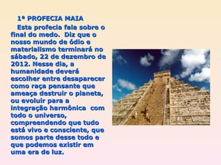 1ª PROFECIA MAIA Esta profecia fala sobre o final do medo.  Diz que o nosso mundo de ódio e materialismo terminará no sábado, 22 de dezembro de 2012. Nesse dia, a humanidade deverá escolher entre desaparecer como raça pensante que ameaça destruir o planeta, ou evoluir para a integração harmônica  com todo o universo, compreendendo que tudo está vivo e consciente, que somos parte desse todo e que podemos existir em uma era de luz. 