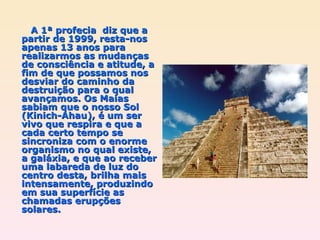 A 1ª profecia  diz que a partir de 1999, resta-nos apenas 13 anos para realizarmos as mudanças de consciência e atitude, a fim de que possamos nos desviar do caminho da destruição para o qual avançamos. Os Maias sabiam que o nosso Sol (Kinich-Ahau), é um ser vivo que respira e que a cada certo tempo se sincroniza com o enorme organismo no qual existe,  a galáxia, e que ao receber uma labareda de luz do centro desta, brilha mais intensamente, produzindo em sua superfície as chamadas erupções solares. 