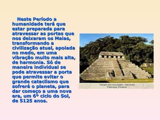 Neste Período a humanidade terá que estar preparada para atravessar as portas que nos deixaram os Maias, transformando a civilização atual, apoiada no medo, em uma vibração muito mais alta, de harmonia. Só de maneira individual se pode atravessar a porta que permite evitar o grande cataclismo que sofrerá o planeta, para dar começo a uma nova era, um 6º ciclo do Sol, de 5125 anos. 