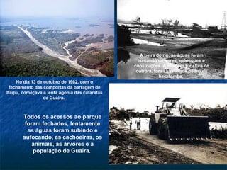 No dia 13 de outubro de 1982, com o fechamento das comportas da barragem de Itaipu, começava a lenta agonia das cataratas de Guaíra.  A beira do rio, as águas foram tomando os bares, quiosques e construções. A imagem turística de outrora, fora substituída pela a da hecatombe.  Todos os acessos ao parque foram fechados, lentamente as águas foram subindo e sufocando, as cachoeiras, os animais, as árvores e a população de Guaíra.  