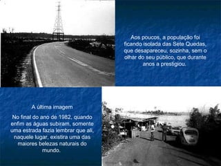 Aos poucos, a população foi ficando isolada das Sete Quedas, que desapareceu, sozinha, sem o olhar do seu público, que durante anos a prestigiou.  A última imagem No final do ano de 1982, quando enfim as águas subiram, somente uma estrada fazia lembrar que ali, naquele lugar, existira uma das maiores belezas naturais do mundo.  