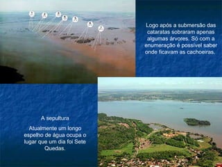 Logo após a submersão das cataratas sobraram apenas algumas árvores. Só com a enumeração é possível saber onde ficavam as cachoeiras.  A sepultura Atualmente um longo espelho de água ocupa o lugar que um dia foi Sete Quedas. 