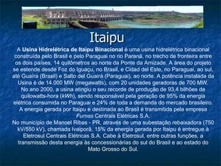 Itaipu  A  Usina Hidrelétrica de Itaipu Binacional  é uma usina hidrelétrica binacional construída pelo Brasil e pelo Paraguai no rio Paraná, no trecho de fronteira entre os dois países, 14 quilômetros ao norte da Ponte da Amizade. A área do projeto se estende desde Foz do Iguaçu, no Brasil, e Cidad del Este, no Paraguai, ao sul, até Guaíra (Brasil) e Salto del Guairá (Paraguai), ao norte. A potência instalada da Usina é de 14.000 MW (megawatts), com 20 unidades geradoras de 700 MW. No ano 2000, a usina atingiu o seu recorde de produção de 93,4 bilhões de quilowatts-hora ( kWh ), sendo responsável pela geração de 95% da energia elétrica consumida no Paraguai e 24% de toda a demanda do mercado brasileiro. A energia gerada por Itaipu e destinada ao Brasil é transmitida pela empresa  Furnas  Centrais Elétricas S.A. No município de Manoel Ribas - PR, através de uma subestação rebaixadora (750 kV/550 kV), chamada Ivaiporã, 15% da energia gerada por Itaipu é entregue à Eletrosul Centrais Elétricas S.A. Cabe à Eletrosul, entre outras funções, a transmissão desta energia às concessionárias do sul do Brasil e ao estado do Mato Grosso do Sul. 