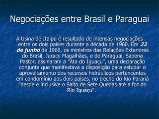 Negociações entre Brasil e Paraguai  A Usina de Itaipu é resultado de intensas negociações entre os dois países durante a década de 1960. Em  22 de junho  de 1966, os ministros das Relações Exteriores do Brasil, Juracy Magalhães, e do Paraguai, Sapena Pastor, assinaram a "Ata do Iguaçu", uma declaração conjunta que manifestava a disposição para estudar o aproveitamento dos recursos hidráulicos pertencentes em condomínio aos dois países, no trecho do Rio Paraná "desde e inclusive o Salto de Sete Quedas até a foz do Rio Iguaçu".  