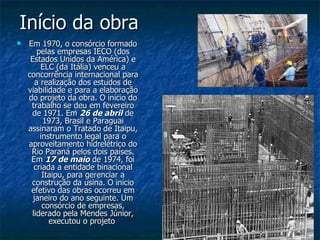 Início da obra  Em 1970, o consórcio formado pelas empresas IECO (dos Estados Unidos da América) e ELC (da Itália) venceu a concorrência internacional para a realização dos estudos de viabilidade e para a elaboração do projeto da obra. O início do trabalho se deu em fevereiro de 1971. Em  26 de abril  de 1973, Brasil e Paraguai assinaram o Tratado de Itaipu, instrumento legal para o aproveitamento hidrelétrico do Rio Paraná pelos dois países. Em  17 de maio  de 1974, foi criada a entidade binacional Itaipu, para gerenciar a construção da usina. O início efetivo das obras ocorreu em janeiro do ano seguinte. Um consórcio de empresas, liderado pela Mendes Júnior, executou o projeto  