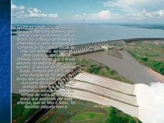 Na época da construção da usina, o Paraguai não tinha dinheiro para entrar num condomínio com o Brasil. Foi o Banco do Brasil que emprestou a parte paraguaia da composição do capital inicial de US$ 100 milhões. Ao todo, a obra custou quase US$ 30 bilhões, uma dívida que o Brasil assumiu no exterior e que pagou sozinho. O acordo do Tratado de Itaipu, firmado em 1973, tem uma duração de 50 anos, ao longo dos quais o Paraguai paga sua parte do custo, não em dinheiro, mas por meio da eletricidade excedente que ele remete de volta ao Brasil. O preço que pagamos por essa energia, que de fato é baixo, foi decidido naquela época. O custo da obra 