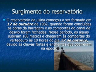 Surgimento do reservatório  O reservatório da usina começou a ser formado em  12 de outubro  de 1982, quando foram concluídas as obras da barragem e as comportas do canal de desvio foram fechadas. Nesse período, as águas subiram 100 metros e chegaram às comportas do vertedouro às 10 horas do dia  27 de outubro , devido às chuvas fortes e enchentes que ocorreram na época. 