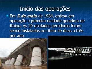 Início das operações  Em  5 de maio  de 1984, entrou em operação a primeira unidade geradora de Itaipu. As 20 unidades geradoras foram sendo instaladas ao ritmo de duas a três por ano. 
