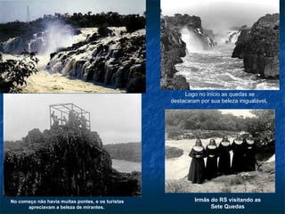 Irmãs do RS visitando as Sete Quedas No começo não havia muitas pontes, e os turistas apreciavam a beleza de mirantes.   Logo no início as quedas se destacaram por sua beleza inigualável .  