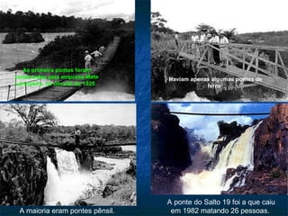 Haviam apenas algumas pontes de ferro .  As primeira pontes foram construídas pela empresa Mate Laranjeira, na década de 1920.   A maioria eram pontes pênsil.  A ponte do Salto 19 foi a que caiu em 1982 matando 26 pessoas.  