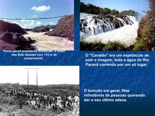 O "Canalão" era um espetáculo de som e imagem, toda a água do Rio Paraná correndo por um só lugar.  Ponte pênsil presidente Roosevelt, a maior das Sete Quedas com 115 m de comprimento.  O tumulto era geral, filas infindáveis de pessoas querendo dar o seu último adeus.  