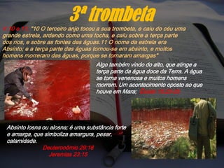 V.10 e 11; "10 O terceiro anjo tocou a sua trombeta, e caiu do céu uma
grande estrela, ardendo como uma tocha, e caiu sobre a terça parte
dos rios, e sobre as fontes das águas.11 O nome da estrela era
Absinto; e a terça parte das águas tornou-se em absinto, e muitos
homens morreram das águas, porque se tornaram amargas"
3ª trombeta
Algo também vindo do alto, que atinge a
terça parte da água doce da Terra. A água
se torna venenosa e muitos homens
morrem. Um acontecimento oposto ao que
houve em Mara; Êxodo 15:23-25.
Absinto losna ou alosna; é uma substância forte
e amarga, que simboliza amargura, pesar,
calamidade.
Deuteronômio 29:18
Jeremias 23:15
 
