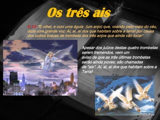 V.13; "E olhei, e ouvi uma águia (um anjo) que, voando pelo meio do céu,
dizia com grande voz: Ai, ai, ai dos que habitam sobre a terra! por causa
dos outros toques de trombeta dos três anjos que ainda vão tocar"
Os três ais
Apesar dos juízos destas quatro trombetas
serem tremendos, vem um
aviso de que as três últimas trombetas
serão ainda piores; são chamadas
de "ais". Ai, ai, ai dos que habitam sobre a
Terra!
 