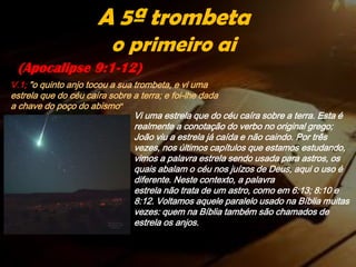 (Apocalipse 9:1-12)
A 5ª trombeta
o primeiro ai
V.1; "o quinto anjo tocou a sua trombeta, e vi uma
estrela que do céu caíra sobre a terra; e foi-lhe dada
a chave do poço do abismo"
Vi uma estrela que do céu caíra sobre a terra. Esta é
realmente a conotação do verbo no original grego;
João viu a estrela já caída e não caindo. Por três
vezes, nos últimos capítulos que estamos estudando,
vimos a palavra estrela sendo usada para astros, os
quais abalam o céu nos juízos de Deus, aqui o uso é
diferente. Neste contexto, a palavra
estrela não trata de um astro, como em 6:13; 8:10 e
8:12. Voltamos aquele paralelo usado na Bíblia muitas
vezes: quem na Bíblia também são chamados de
estrela os anjos.
 