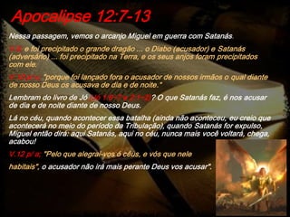 Nessa passagem, vemos o arcanjo Miguel em guerra com Satanás.
V.9; e foi precipitado o grande dragão ... o Diabo (acusador) e Satanás
(adversário) ... foi precipitado na Terra, e os seus anjos foram precipitados
com ele.
V.10 p/ c; "porque foi lançado fora o acusador de nossos irmãos o qual diante
de nosso Deus os acusava de dia e de noite.“
Lembram do livro de Jó (Jó 1:6~7 e 2:1~2)? O que Satanás faz, é nos acusar
de dia e de noite diante de nosso Deus.
Lá no céu, quando acontecer essa batalha (ainda não aconteceu, eu creio que
acontecerá no meio do período da Tribulação), quando Satanás for expulso,
Miguel então dirá: aqui Satanás, aqui no céu, nunca mais você voltará, chega,
acabou!
V.12 p/ a; "Pelo que alegrai-vos ó céus, e vós que nele
habitais", o acusador não irá mais perante Deus vos acusar".
Apocalipse 12:7-13
 