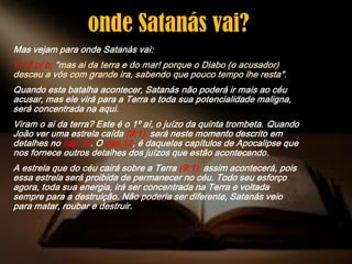 Mas vejam para onde Satanás vai:
V.12 p/ b; "mas ai da terra e do mar! porque o Diabo (o acusador)
desceu a vós com grande ira, sabendo que pouco tempo lhe resta".
Quando esta batalha acontecer, Satanás não poderá ir mais ao céu
acusar, mas ele virá para a Terra e toda sua potencialidade maligna,
será concentrada na aqui.
Viram o ai da terra? Este é o 1º aí, o juízo da quinta trombeta. Quando
João ver uma estrela caída (9:1), será neste momento descrito em
detalhes no cap.12. O cap.12, é daqueles capítulos de Apocalipse que
nos fornece outros detalhes dos juízos que estão acontecendo.
A estrela que do céu cairá sobre a Terra (9:1); assim acontecerá, pois
essa estrela será proibida de permanecer no céu. Todo seu esforço
agora, toda sua energia, irá ser concentrada na Terra e voltada
sempre para a destruição. Não poderia ser diferente, Satanás veio
para matar, roubar e destruir.
onde Satanás vai?
 