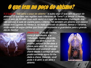 V.2 (cap.9); "ele abriu o poço do abismo “ e subiu algo O que tem no poço do
abismo? O que tem nas regiões mais inferiores da Terra? Lá temos: o Hades,
com o seio de Abraão (que está vazio) e o lugar de tormentos (habitação dos
não salvos); a sala de espera para o inferno. Há também um abismo que separa
esses dois lugares do Hades e, no mais profundo do abismo, temos o Tártaros,
onde estão os anjos caídos que foram aprisionados e guardados para o grande
dia do Senhor
O que tem no poço do abismo?
(Pedro 2:4). O dia do Senhor,
como já estudamos, é a
Tribulação. Nesse dia então,
Satanás vai abrir o poço do
abismo, porque foi-lhe dada a
chave para abrir. Eu creio que
Satanás está querendo essa
chave desde o começo de tudo,
porém somente agora foi-lhe
dada a chave: Satanás, você
pode ir lá abrir; e ele abre o
abismo.
 