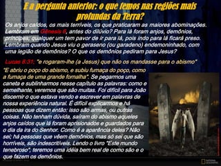 Os anjos caídos, os mais terríveis, os que praticaram as maiores abominações.
Lembram em Gênesis 6, antes do dilúvio? Para lá foram anjos, demônios,
príncipes; qualquer um tem pavor de ir para lá, pois indo para lá ficará preso.
Lembram quando Jesus viu o geraseno (ou garadeno) endemoninhado, com
uma legião de demônios? O que os demônios pediram para Jesus?
Lucas 8:31; "e rogaram-lhe (a Jesus) que não os mandasse para o abismo"
E a pergunta anterior: o que temos nas regiões mais
profundas da Terra?
“E abriu o poço do abismo, e subiu fumaça do poço, como
a fumaça de uma grande fornalha". Se pegarmos uma
caneta e sublinharmos nesse capítulo as palavras: como e
semelhante, veremos que são muitas. Foi difícil para João
discernir o que estava vendo e escrever em palavras de
nossa experiência natural. É difícil explicarmos e há
pessoas que dizem então: isso são armas, ou outras
coisas. Não tenham dúvida, saíram do abismo aqueles
anjos caídos que lá foram aprisionados e guardados para
o dia da ira do Senhor. Como é a aparência deles? Não
sei; há pessoas que vêem demônios, mas só sei que são
horríveis, são indescritíveis. Lendo o livro "Este mundo
tenebroso", teremos uma idéia bem real de como são e o
que fazem os demônios.
 