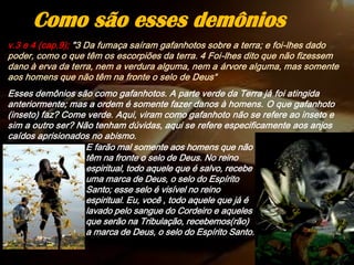 v.3 e 4 (cap.9); "3 Da fumaça saíram gafanhotos sobre a terra; e foi-lhes dado
poder, como o que têm os escorpiões da terra. 4 Foi-lhes dito que não fizessem
dano à erva da terra, nem a verdura alguma, nem a árvore alguma, mas somente
aos homens que não têm na fronte o selo de Deus“
Esses demônios são como gafanhotos. A parte verde da Terra já foi atingida
anteriormente; mas a ordem é somente fazer danos à homens. O que gafanhoto
(inseto) faz? Come verde. Aqui, viram como gafanhoto não se refere ao inseto e
sim a outro ser? Não tenham dúvidas, aqui se refere especificamente aos anjos
caídos aprisionados no abismo.
Como são esses demônios
E farão mal somente aos homens que não
têm na fronte o selo de Deus. No reino
espiritual, todo aquele que é salvo, recebe
uma marca de Deus, o selo do Espírito
Santo; esse selo é visível no reino
espiritual. Eu, você , todo aquele que já é
lavado pelo sangue do Cordeiro e aqueles
que serão na Tribulação, recebemos(rão)
a marca de Deus, o selo do Espírito Santo.
 