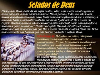 Os anjos de Deus, Satanás, os anjos caídos, vêem essa marca em nós (glória a
Jesus por isso), e nada podem nos fazer. Nesse período, todos que não forem
salvos, que não nascerem de novo, terão outra marca (Satanás é sujo e imitador), a
marca da besta e serão atormentados por esses "gafanhotos". Se a marca do
Espírito Santo nos salvos, não for visível no reino espiritual, como esses demônios
saberão a quem atormentar? O selo do Espírito Santo é visível! Você poderia
responder: irão atormentar aos que têm a marca da besta. Porém a Bíblia diz: farão
danos somente aos homens que não tiverem na fronte o selo de Deus.
Selados de Deus
V.5 e 6 (cap. 9); "5 Foi-lhes permitido, não que os
matassem, mas que por cinco meses os
atormentassem. E o seu tormento era semelhante ao
tormento do escorpião, quando fere o homem. 6
Naqueles dias os homens buscarão a morte, e de
modo algum a acharão; e desejarão morrer, e a
morte fugirá deles"
De alguma forma, esses demônios ferirão os homens,
mas não os matam. O tormento é como a picada de
um escorpião; só que aqui não mata! Cinco meses de tormento é lançado por essa
quinta trombeta sobre os moradores da Terra e que não atingirá aqueles que são
peregrinos e forasteiros, aleluia. Se pesquisarmos sobre a dor causada por uma
picada de escorpião, veremos que é violenta e horrível.
 