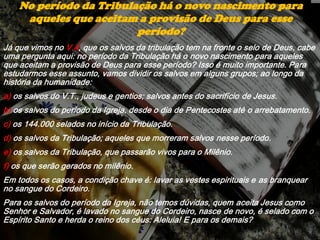 Já que vimos no V.4, que os salvos da tribulação tem na fronte o selo de Deus, cabe
uma pergunta aqui: no período da Tribulação há o novo nascimento para aqueles
que aceitam a provisão de Deus para esse período? Isso é muito importante. Para
estudarmos esse assunto, vamos dividir os salvos em alguns grupos; ao longo da
história da humanidade:
a) os salvos do V.T., judeus e gentios; salvos antes do sacrifício de Jesus.
b) os salvos do período da Igreja, desde o dia de Pentecostes até o arrebatamento.
c) os 144.000 selados no início da Tribulação.
d) os salvos da Tribulação; aqueles que morreram salvos nesse período.
e) os salvos da Tribulação, que passarão vivos para o Milênio.
f) os que serão gerados no milênio.
Em todos os casos, a condição chave é: lavar as vestes espirituais e as branquear
no sangue do Cordeiro.
Para os salvos do período da Igreja, não temos dúvidas, quem aceita Jesus como
Senhor e Salvador, é lavado no sangue do Cordeiro, nasce de novo, é selado com o
Espírito Santo e herda o reino dos céus: Aleluia! E para os demais?
No período da Tribulação há o novo nascimento para
aqueles que aceitam a provisão de Deus para esse
período?
 