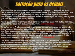 A humanidade está dividida em: antes de Jesus Cristo (a.C.) e depois de Jesus
(d.C.). Antes da 1ª vinda de Jesus, o salvo era aquele que cria na provisão de Deus
para aquela época, que era através do sangue de animais. Após a 1ª vinda de
Jesus, com a consumação da obra do Calvário e ressurreição de Jesus, todo aquele
que crer nessa obra de Jesus, é salvo.
Agora, para herdar o reino dos céus, para ver o reino de Deus (em outras palavras,
para ir para o céu), tem que nascer de novo ( João 1:3 e 1:5).
Os salvos do V.T. não nasciam de novo, pois o sangue de bodes e de touros não
tiram pecados. Eles criam na provisão, através do sangue do animal, praticavam o
que Deus estabeleceu e quando morriam, iam para o seio de Abraão, não iam para o
céu. Porém, quando Jesus morreu, desceu ao Hades e proclamou o Evangelho a
todos, mostrando-se como o verdadeiro sacrifício que todos esperavam. Então,
Jesus subiu aos céus e levou cativo o cativeiro ( Efésios 4:8).
Ora, para cumprir-se que somente quem nasce de novo pode entrar no reino dos
céus, concluímos que os salvos do V.T. nasceram de novo, após o sacrifício de
Jesus e puderam então, deixar o Hades e irem para o céu, com Jesus. A partir de
então, as portas do Hades não prevalecem contra a Igreja e contra todos que
aceitam a provisão, através do sangue de Jesus, Aleluia!
Salvação para os demais
 