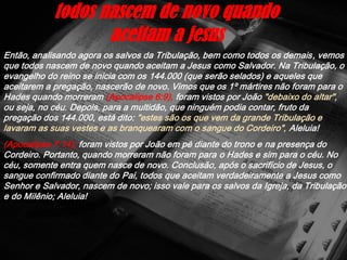 Então, analisando agora os salvos da Tribulação, bem como todos os demais, vemos
que todos nascem de novo quando aceitam a Jesus como Salvador. Na Tribulação, o
evangelho do reino se inicia com os 144.000 (que serão selados) e aqueles que
aceitarem a pregação, nascerão de novo. Vimos que os 1º mártires não foram para o
Hades quando morreram (Apocalipse 6:9), foram vistos por João "debaixo do altar",
ou seja, no céu. Depois, para a multidão, que ninguém podia contar, fruto da
pregação dos 144.000, está dito: "estes são os que vem da grande Tribulação e
lavaram as suas vestes e as branquearam com o sangue do Cordeiro", Aleluia!
(Apocalipse 7:14); foram vistos por João em pé diante do trono e na presença do
Cordeiro. Portanto, quando morreram não foram para o Hades e sim para o céu. No
céu, somente entra quem nasce de novo. Conclusão, após o sacrifício de Jesus, o
sangue confirmado diante do Pai, todos que aceitam verdadeiramente a Jesus como
Senhor e Salvador, nascem de novo; isso vale para os salvos da Igreja, da Tribulação
e do Milênio; Aleluia!
todos nascem de novo quando
aceitam a jesus
 