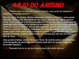 V.11; "Tinham sobre si como rei o anjo do abismo, cujo nome em hebraico é
Abadom e em grego Apoliom“
Seu rei, o anjo do abismo. Muitos interpretam Abadom e Apoliom, como sendo
Satanás. Tenho muita dificuldade de crer assim, Satanás não está no abismo
preso. Como pode ser o rei dos que estão lá? Parece sim, que um anjo caído foi
destacado para comandar os demais lá no abismo, pois diz que tinham sobre si,
como rei, o anjo do abismo; era um anjo destruidor, que é o significado de
Abadom e Apoliom. O fato do nome estar em hebraico e grego, significa que
esses juízos cairão sobre Israel e sobre os gentios. O que fica bem claro, é que
haverá sofrimento medonho, terrível para os homens que não tem na fronte o
selo de Deus.
Esta quinta trombeta, será o inferno na Terra. Se você já esteve em ambientes
onde há legiões de demônios, com certeza você deve ter sentido o peso da
escuridão espiritual.
V.12; "Passado é já um ai; eis que depois disso vêm ainda dois ais".
Anjo do abismo
 