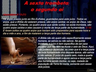 (Apocalipse 9:13-21)
Há anjos presos junto ao Rio Eufrates, guardados para este juízo. Todos os
anjos, que a Bíblia diz estarem presos, são anjos caídos; os anjos de Deus, não
estão presos. Portanto, os quatro anjos que serão soltos na sexta trombeta, são
quatro anjos caídos e eles causam a morte da terça parte da humanidade. V.15;
E foram soltos os quatro anjos que haviam sido preparados para aquela hora e
dia e mês e ano, a fim de matarem a terça parte dos homens.
A sexta trombeta;
o segundo ai
A Bíblia não diz quem são especificamente esses
homens, se salvos ou não salvos. Na quinta
trombeta, o juízo é bem específico de ser para
aqueles que não tem na fronte o selo de Deus. Aqui,
não podemos especular, eu creio que é a terça parte
de toda humanidade viva daquela época, são salvos
e não salvos. O juízo do quarto selo, mata a quarta
parte da humanidade e agora vemos a terça parte
dos homens sendo mortos, ou seja, metade da
população da Terra foi morta, somente com esses
dois juízos.
 