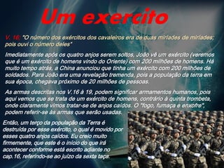 V. 16; "O número dos exércitos dos cavaleiros era de duas miríades de miríades;
pois ouvi o número deles“
Imediatamente após os quatro anjos serem soltos, João vê um exército (veremos
que é um exército de homens vindo do Oriente) com 200 milhões de homens. Há
muito tempo atrás, a China anunciou que tinha um exército com 200 milhões de
soldados. Para João era uma revelação tremenda, pois a população da terra em
sua época, chegava próximo de 20 milhões de pessoas.
As armas descritas nos V.16 à 19, podem significar armamentos humanos, pois
aqui vemos que se trata de um exército de homens, contrário à quinta trombeta,
onde claramente vimos tratar-se de anjos caídos. O "fogo, fumaça e enxofre",
podem referir-se às armas que serão usadas.
Um exercito
Então, um terço da população da Terra é
destruída por esse exército, o qual é movido por
esses quatro anjos caídos. Eu creio muito
firmemente, que este é o início do que irá
acontecer conforme está escrito adiante no
cap.16, referindo-se ao juízo da sexta taça.
 