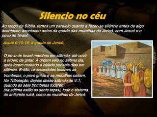 Ao longo da Bíblia, temos um paralelo quanto a fazer-se silêncio antes de algo
acontecer; aconteceu antes da queda das muralhas de Jericó, com Josué e o
povo de Israel.
Josué 6:10-16; a queda de Jericó.
Silencio no céu
O povo de Israel marchou em silêncio, até ouvir
a ordem de gritar. A ordem veio no sétimo dia,
após terem rodeado a cidade por seis dias em
silêncio. Então, os sacerdotes tocaram as
trombetas, o povo gritou e as muralhas caíram.
Na Tribulação, depois desse silêncio do V.1,
quando as sete trombetas tocarem
(na sétima estão as sente taças), todo o sistema
do anticristo ruirá, como as muralhas de Jericó.
 