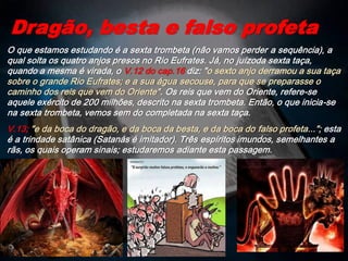 O que estamos estudando é a sexta trombeta (não vamos perder a sequência), a
qual solta os quatro anjos presos no Rio Eufrates. Já, no juízoda sexta taça,
quando a mesma é virada, o V.12 do cap.16 diz: "o sexto anjo derramou a sua taça
sobre o grande Rio Eufrates; e a sua água secouse, para que se preparasse o
caminho dos reis que vem do Oriente". Os reis que vem do Oriente, refere-se
aquele exército de 200 milhões, descrito na sexta trombeta. Então, o que inicia-se
na sexta trombeta, vemos sem do completada na sexta taça.
V.13; "e da boca do dragão, e da boca da besta, e da boca do falso profeta..."; esta
é a trindade satânica (Satanás é imitador). Três espíritos imundos, semelhantes a
rãs, os quais operam sinais; estudaremos adiante esta passagem.
Dragão, besta e falso profeta
 