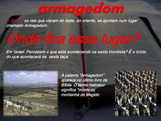 V.14~16; os reis que vieram do leste, do oriente, se ajuntam num lugar
chamado Armagedom.
Onde fica esse lugar?
Em Israel. Percebem o que está acontecendo na sexta trombeta? É o início
do que acontecerá na sexta taça.
armagedom
A palavra “Armagedom”
aparece no último livro da
Bíblia O termo hebraico
significa “monte ou
montanha de Megido
 