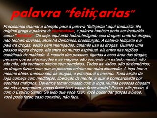 Precisamos chamar a atenção para a palavra "feitiçarias" aqui traduzida. No
original grego a palavra é: pharmakeus, a palavra também pode ser traduzida
como "farmácia". Ou seja, aqui está tudo interligado com drogas; onde há drogas,
não tenham dúvidas, atrás há demônios, prostituição. A palavra feitiçaria e a
palavra drogas, estão bem interligadas; Satanás usa as drogas. Quando uma
pessoa ingere drogas, ela entra no mundo espiritual, ela entra nas regiões
espirituais da maldade. A maioria das pessoas, ligadas a essa área das drogas,
pensam que as alucinações e as viagens, são somente um estado mental, não
são não, são contatos diretos com demônios. Todas as visões, são de demônios;
as drogas fazem com que as pessoas entrem em outra dimensão. A ioga tem o
mesmo efeito, mesmo sem as drogas, o princípio é o mesmo. Toda seção de
ioga começa com meditação, liberação da mente, a qual é bombardeada por
espíritos malignos. Devemos tomar cuidado com a ioga. Muitas pessoas chegam
até nós e perguntam, posso fazer isso, posso fazer aquilo? Posso, não posso, é
com o Espírito Santo. Se tudo que você fizer, você puder dar graças a Deus,
você pode fazer, caso contrário, não faça.
palavra "feitiçarias"
 
