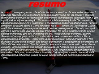 No cap.6, começa o período da tribulação, com a abertura de seis selos, lembram?
Estamos fazendo uma recordação para não perdermos o "fio da meada". Quando
terminarmos o estudo do Apocalipse, poderemos com bastante convicção falar o que
significa Apocalipse: revelação. No estudo foi feita a revelação de Deus a mim e
agora entendo esse livro e realmente, é maravilhoso podermos afirmar isso. * Então,
começam os juízos sobre a Terra no cap.6. No cap.7 vimos um "parênteses", para
quê? Para vermos quantas pessoas serão salvas nesse período. Depois, no cap.8,
abri-se o sétimo selo, que são as sete trombetas. No cap.9 estamos vendo as três
últimas trombetas, que são chamadas de ais. Vimos a quinta trombeta, quando
Satanás abre o poço do abismo, os demônios presos saem e invadem a Terra,
escurecendo o ambiente. Vimos hoje, a sexta trombeta, onde é preparado o Rio
Eufrates; quatro anjos presos, são soltos, e preparam a passagem de um exército de
200 milhões de homens. Uma terça parte de humanidade morre, pelo poder desse
exército. Vimos também, que apesar dos juízos, os homens não se arrependem e
como Faraó, estão endurecidos, blasfemam e não largam nada do que fazem e do
que crêem: feitiçaria, assassínios e idolatria. O Apocalipse, a partir do cap.6, está
descrevendo a tribulação, juízos de Deus caindo sobre os homens que habitam a
Terra.
resumo
 