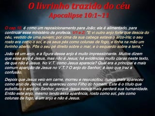 O cap.10, é como um reposicionamento para João; ele é alimentado, para
continuar esse ministério de profecia. V1 e 2; "E vi outro anjo forte que descia do
céu, vestido de uma nuvem; por cima da sua cabeça estava o arco-íris; o seu
rosto era como o sol, e os seus pés como colunas de fogo, e tinha na mão um
livrinho aberto. Pôs o seu pé direito sobre o mar, e o esquerdo sobre a terra,“
João vê um anjo, e a figura desse anjo é muito impressionante. Muitos dizem
que esse anjo é Jesus, mas não é Jesus; há evidências muito claras neste texto,
de que não é Jesus. No V.T. como Jesus aparecia? Qual era a principal e mais
comum aparição de Jesus no V.T.? O anjo do Senhor; é isso que traz a
confusão.
Depois que Jesus veio em carne, morreu e ressuscitou, nunca mais apareceu
como anjo de Jeová, ele apareceu como Filho do homem. Este é o título que
substituiu o anjo do Senhor, porque Jesus nunca mais perderá sua humanidade.
Então este anjo, mesmo tendo essa aparência, rosto como sol, pés como
colunas de fogo, é um anjo e não é Jesus.
O livrinho trazido do céu
Apocalipse 10:1~11
 