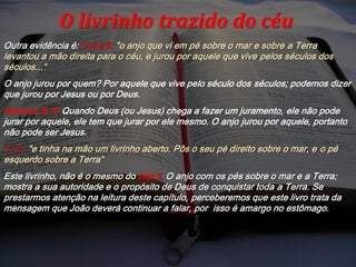 Outra evidência é: V.5 e 6; "o anjo que vi em pé sobre o mar e sobre a Terra
levantou a mão direita para o céu, e jurou por aquele que vive pelos séculos dos
séculos...”
O anjo jurou por quem? Por aquele que vive pelo século dos séculos; podemos dizer
que jurou por Jesus ou por Deus.
Hebreus 6:13 Quando Deus (ou Jesus) chega a fazer um juramento, ele não pode
jurar por aquele, ele tem que jurar por ele mesmo. O anjo jurou por aquele, portanto
não pode ser Jesus.
V. 2 ; "e tinha na mão um livrinho aberto. Pôs o seu pé direito sobre o mar, e o pé
esquerdo sobre a Terra“
Este livrinho, não é o mesmo do cap.5. O anjo com os pés sobre o mar e a Terra;
mostra a sua autoridade e o propósito de Deus de conquistar toda a Terra. Se
prestarmos atenção na leitura deste capítulo, perceberemos que este livro trata da
mensagem que João deverá continuar a falar, por isso é amargo no estômago.
O livrinho trazido do céu
 