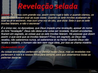 V.3 e 4; "e clamou com grande voz, assim como ruge o leão; e quando clamou, os
sete trovões fizeram soar as suas vozes. Quando os sete trovões acabaram de
soar eu já ia escrever, mas ouvi uma voz do céu, que dizia: Sela o que os sete
trovões falaram, e não o escrevas”
É a única vez, no Apocalipse, que Deus impede uma revelação, apesar do nome
do livro "revelação". Deus não deixa uma coisa ser revelada; ficaram encobertas,
ficaram em segredo, as coisas que os sete trovões falaram. Há pessoas que dizem
assim: o que será que os trovões falaram? Ficou em segredo, se Deus não
revelou, não saberemos nunca, só saberemos lá na frente! Quando Deus não
revela o mistério, o homem não tem nem vaga ideia, por isso se chama mistério.
Deuteronômio 29:29
As coisas encobertas pertencem ao Senhor nosso Deus, mas as reveladas nos
pertencem a nós e a nossos filhos para sempre, para que observemos todas as
palavras desta lei.
Revelação selada
 