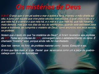 V.5~7; O anjo que vi em pé sobre o mar e sobre a terra levantou a mão direita ao
céu, e jurou por aquele que vive pelos séculos dos séculos, o qual criou o céu e o
que nele há, e a terra e o que nela há, e o mar e o que nele há, que não haveria
mais demora, mas que nos dias da voz do sétimo anjo, quando este estivesse para
tocar a trombeta, se cumpriria o mistério de Deus, como anunciou aos seus servos,
os profetas.
Notem que o texto diz que "os mistérios de Deus", já foram revelados aos profetas
do V.T. Todas as profecias do V.T., convergem para o estabelecimento do reino. É
chamado "mistério" aqui, porque ainda não foi manifestado.
Que nos vemos no livro de profetas maiores como Isaias, Ezequiel e etc.
O livro que fala mais é o de Daniel que se encaixa como um a peça de quebra-
cabeça com livro de Apocalipse
Os mistérios de Deus
 