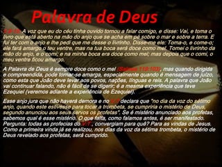 V.8-10; A voz que eu do céu tinha ouvido tornou a falar comigo, e disse: Vai, e toma o
livro que está aberto na mão do anjo que se acha em pé sobre o mar e sobre a terra. E
fui ter com o anjo e lhe pedi que me desse o livrinho. Disse-me ele: Toma-o, e come-o;
ele fará amargo o teu ventre, mas na tua boca será doce como mel. Tomei o livrinho da
mão do anjo, e o comi; e na minha boca era doce como mel; mas depois que o comi, o
meu ventre ficou amargo.
A Palavra de Deus é sempre doce como o mel (Salmos 119:103), mas quando dirigida
e compreendida, pode tornar-se amarga, especialmente quando é mensagem de juízo,
como esta que João deve levar aos povos, nações, línguas e reis. A palavra que João
vai continuar falando, não é fácil de se digerir; é a mesma experiência que teve
Ezequiel (veremos adiante a experiência de Ezequiel).
Esse anjo jura que não haverá demora e no V.7 declara que "no dia da voz do sétimo
anjo, quando este estivesse para tocar a trombeta, se cumpriria o mistério de Deus,
segundo anunciou aos seus servos os profetas". Se é mistério anunciado aos profetas,
sabemos qual é esse mistério. O que falta, como falamos antes, é ser manifestado.
Pergunta: todas as profecias do V.T., convergiam para quê? Para as vindas de Jesus.
Como a primeira vinda já se realizou, nos dias da voz da sétima trombeta, o mistério de
Deus revelado aos profetas, será cumprido.
Palavra de Deus
 