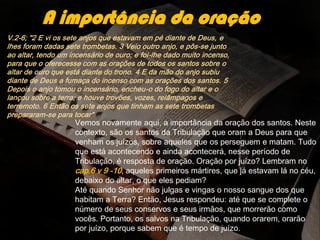 V.2-6; "2 E vi os sete anjos que estavam em pé diante de Deus, e
lhes foram dadas sete trombetas. 3 Veio outro anjo, e pôs-se junto
ao altar, tendo um incensário de ouro; e foi-lhe dado muito incenso,
para que o oferecesse com as orações de todos os santos sobre o
altar de ouro que está diante do trono. 4 E da mão do anjo subiu
diante de Deus a fumaça do incenso com as orações dos santos. 5
Depois o anjo tomou o incensário, encheu-o do fogo do altar e o
lançou sobre a terra; e houve trovões, vozes, relâmpagos e
terremoto. 6 Então os sete anjos que tinham as sete trombetas
prepararam-se para tocar"
A importância da oração
Vemos novamente aqui, a importância da oração dos santos. Neste
contexto, são os santos da Tribulação que oram a Deus para que
venham os juízos, sobre aqueles que os perseguem e matam. Tudo
que está acontecendo e ainda acontecerá, nesse período de
Tribulação, é resposta de oração. Oração por juízo? Lembram no
cap.6 v 9 -10, aqueles primeiros mártires, que já estavam lá no céu,
debaixo do altar, o que eles pediam?
Até quando Senhor não julgas e vingas o nosso sangue dos que
habitam a Terra? Então, Jesus respondeu: até que se complete o
número de seus conservos e seus irmãos, que morrerão como
vocês. Portanto, os salvos na Tribulação, quando orarem, orarão
por juízo, porque sabem que é tempo de juízo.
 