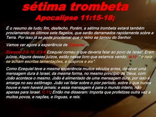 É o resumo de tudo; fim, desfecho. Porém, a sétima trombeta estará também
proclamando os últimos sete flagelos, que serão derramados rapidamente sobre a
Terra. Por isso já se pode proclamar que o reino se tornou do Senhor.
Vamos ver agora a experiência de Ezequiel.
Ezequiel 2:8-10; 3:3-9 Ezequiel comeu o que deveria falar ao povo de Israel. Eram
juízos. Alguns desses juízos, estão nesse livro que estamos vendo; V.10, " e nele
se acham escritas lamentações, e suspiros e ais".
Como Ezequiel teve a mesma experiência muitos séculos antes, de levar uma
mensagem dura à Israel, da mesma forma, no mesmo princípio de Deus, com
João acontece o mesmo. João é alimentado de uma mensagem dura, por isso é
amarga no seu estômago. João vai falar sobre o pior período, sobre o que nunca
houve e nem haverá jamais; e essa mensagem é para o mundo inteiro, não
apenas para Israel. V.11; Então me disseram: Importa que profetizes outra vez a
muitos povos, e nações, e línguas, e reis.
sétima trombeta
Apocalipse 11:15-18;
 